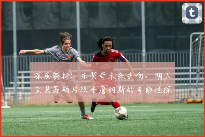 深度解析：东契奇未来去向，湖人交易筹码与联手詹姆斯的可能性探讨