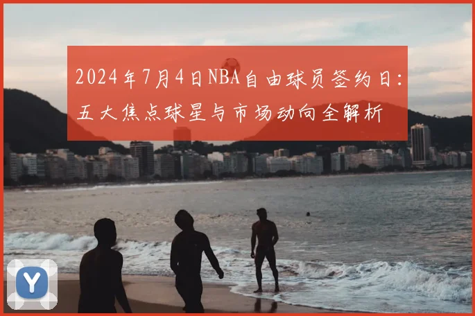 2024年7月4日NBA自由球员签约日：五大焦点球星与市场动向全解析