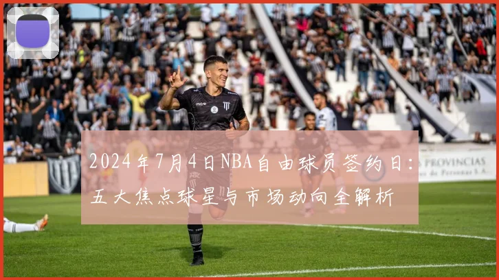 2024年7月4日NBA自由球员签约日：五大焦点球星与市场动向全解析