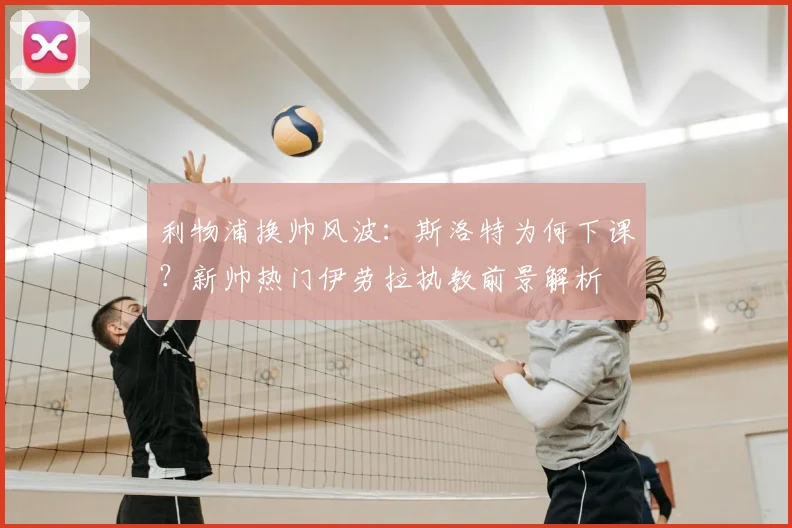 利物浦换帅风波：斯洛特为何下课？新帅热门伊劳拉执教前景解析