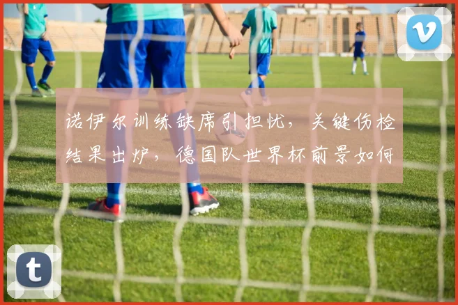 诺伊尔训练缺席引担忧，关键伤检结果出炉，德国队世界杯前景如何？