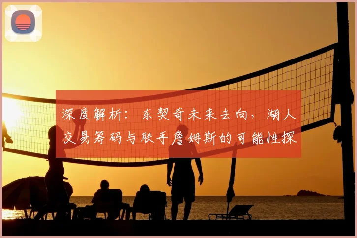 深度解析：东契奇未来去向，湖人交易筹码与联手詹姆斯的可能性探讨