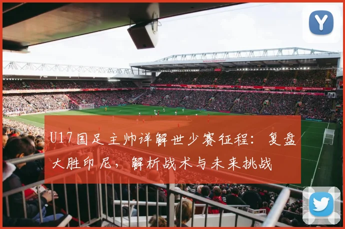 U17国足主帅详解世少赛征程：复盘大胜印尼，解析战术与未来挑战