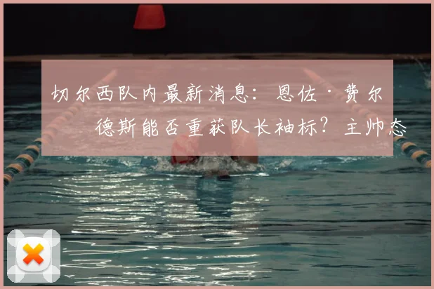 切尔西队内最新消息：恩佐·费尔南德斯能否重获队长袖标？主帅态度成关键