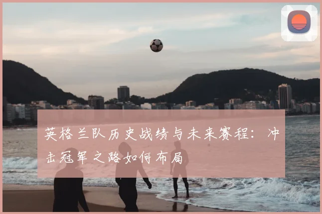 英格兰队历史战绩与未来赛程：冲击冠军之路如何布局