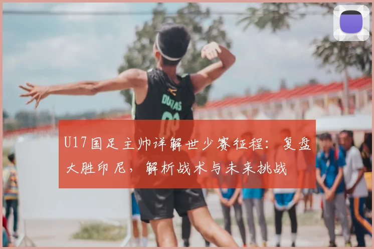 U17国足主帅详解世少赛征程：复盘大胜印尼，解析战术与未来挑战