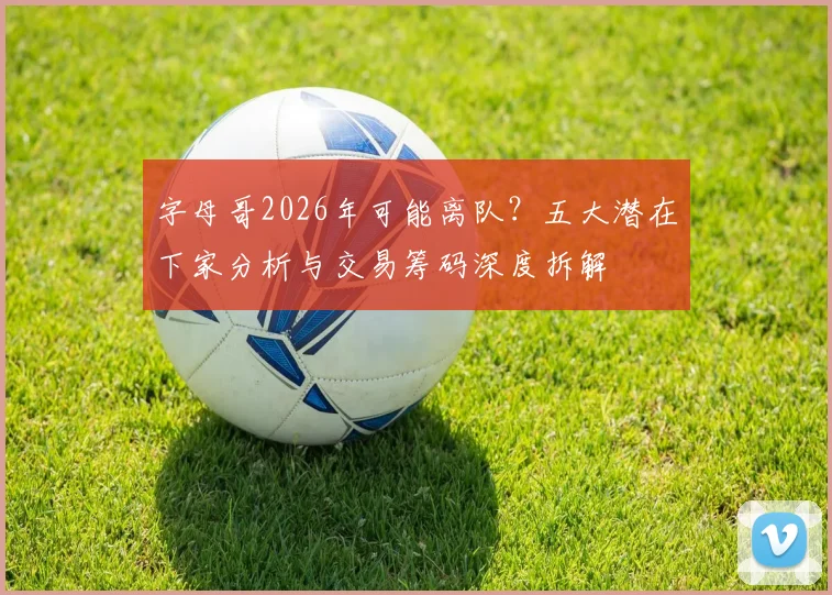 字母哥2026年可能离队？五大潜在下家分析与交易筹码深度拆解