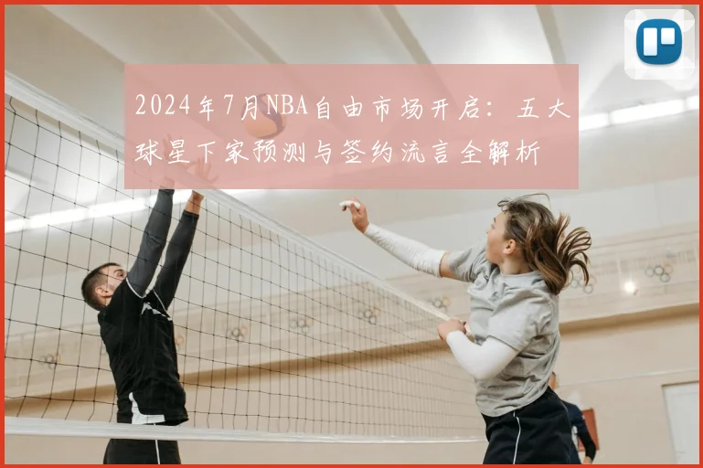 2024年7月NBA自由市场开启：五大球星下家预测与签约流言全解析