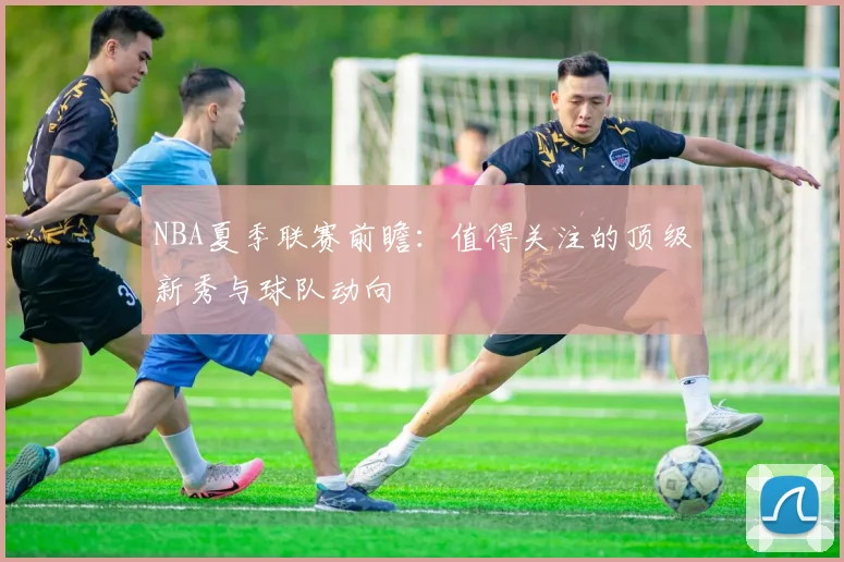 NBA夏季联赛前瞻：值得关注的顶级新秀与球队动向