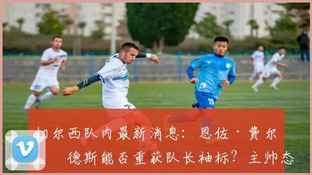 切尔西队内最新消息：恩佐·费尔南德斯能否重获队长袖标？主帅态度成关键